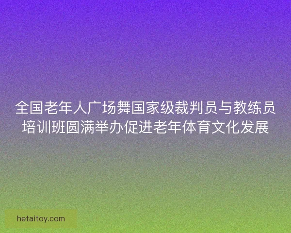 全国老年人广场舞国家级裁判员与教练员培训班圆满举办促进老年体育文化发展