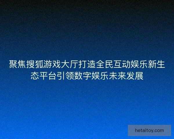 聚焦搜狐游戏大厅打造全民互动娱乐新生态平台引领数字娱乐未来发展