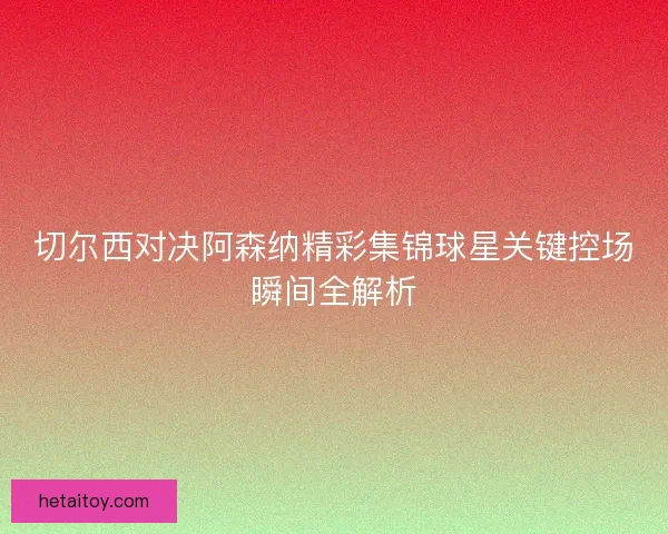 切尔西对决阿森纳精彩集锦球星关键控场瞬间全解析
