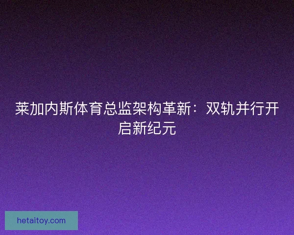 莱加内斯体育总监架构革新：双轨并行开启新纪元