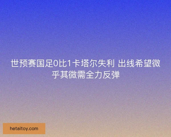 世预赛国足0比1卡塔尔失利 出线希望微乎其微需全力反弹