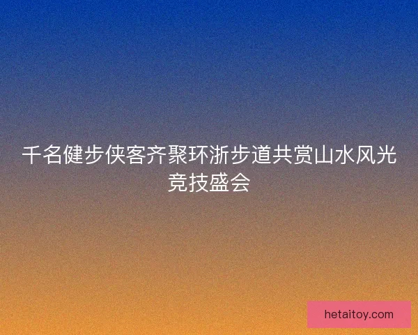 千名健步侠客齐聚环浙步道共赏山水风光竞技盛会