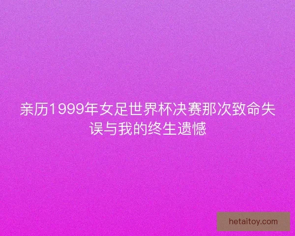亲历1999年女足世界杯决赛那次致命失误与我的终生遗憾