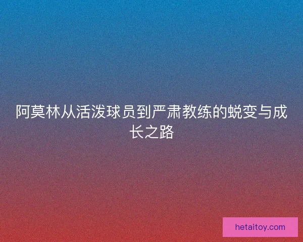 阿莫林从活泼球员到严肃教练的蜕变与成长之路