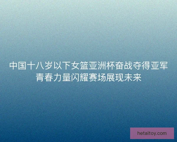 中国十八岁以下女篮亚洲杯奋战夺得亚军青春力量闪耀赛场展现未来